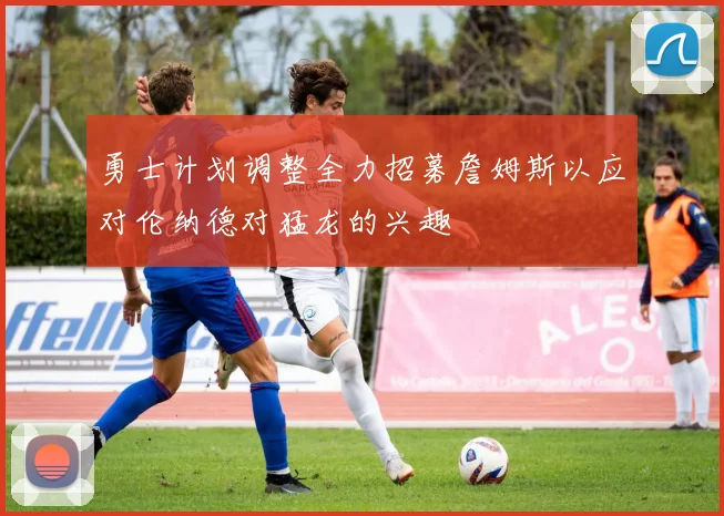 勇士计划调整全力招募詹姆斯以应对伦纳德对猛龙的兴趣