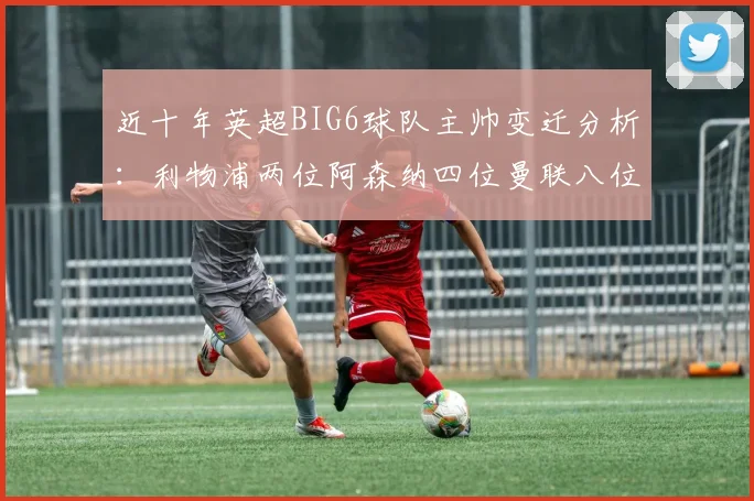 近十年英超BIG6球队主帅变迁分析：利物浦两位阿森纳四位曼联八位切尔西热刺十位