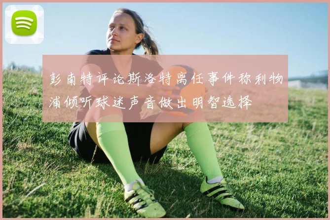 彭南特评论斯洛特离任事件称利物浦倾听球迷声音做出明智选择