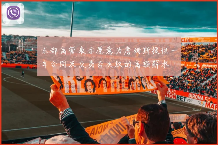 东部高管表示愿意为詹姆斯提供一年合同及交易否决权的高额薪水