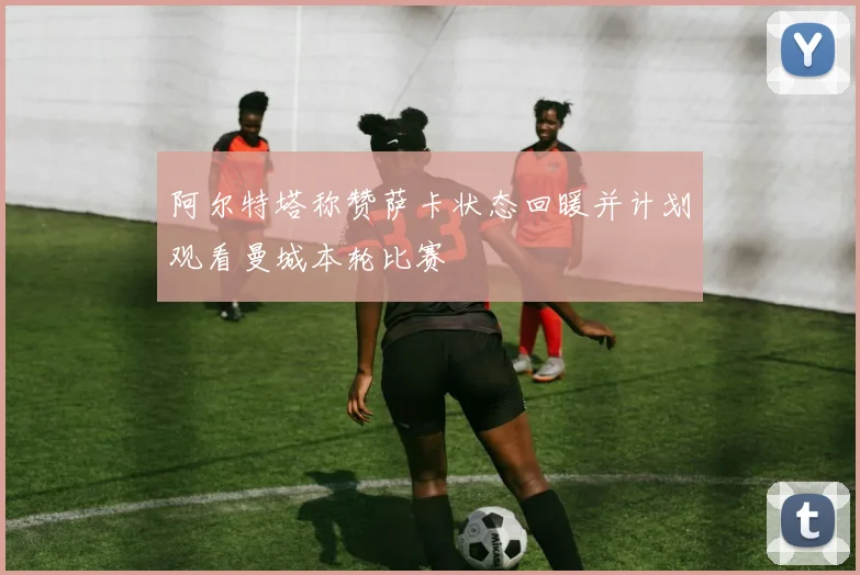 阿尔特塔称赞萨卡状态回暖并计划观看曼城本轮比赛