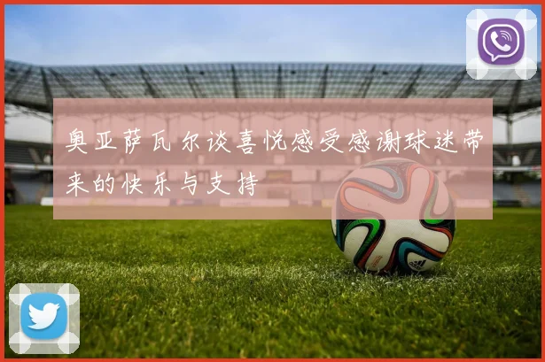 奥亚萨瓦尔谈喜悦感受感谢球迷带来的快乐与支持